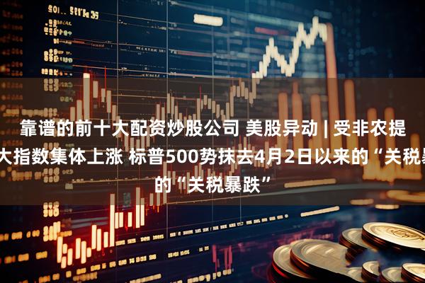 靠谱的前十大配资炒股公司 美股异动 | 受非农提振三大指数集体上涨 标普500势抹去4月2日以来的“关税暴跌”