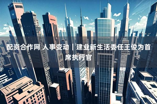 配资合作网 人事变动｜建业新生活委任王俊为首席执行官