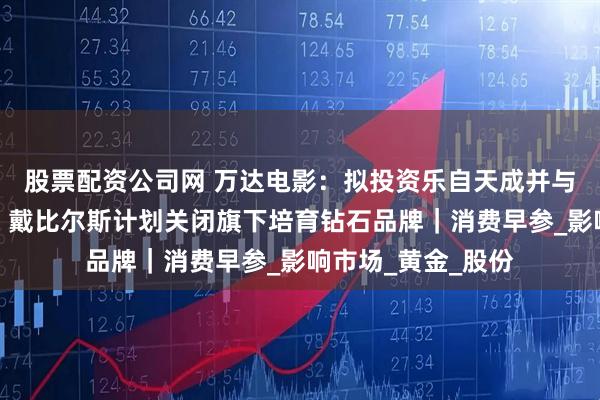 股票配资公司网 万达电影：拟投资乐自天成并与其开展战略合作；戴比尔斯计划关闭旗下培育钻石品牌｜消费早参_影响市场_黄金_股份
