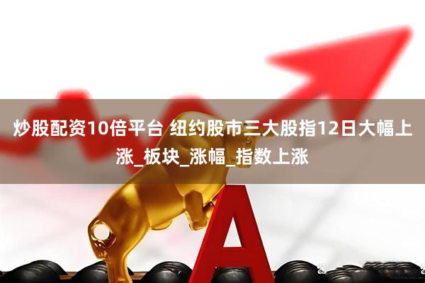 炒股配资10倍平台 纽约股市三大股指12日大幅上涨_板块_涨幅_指数上涨