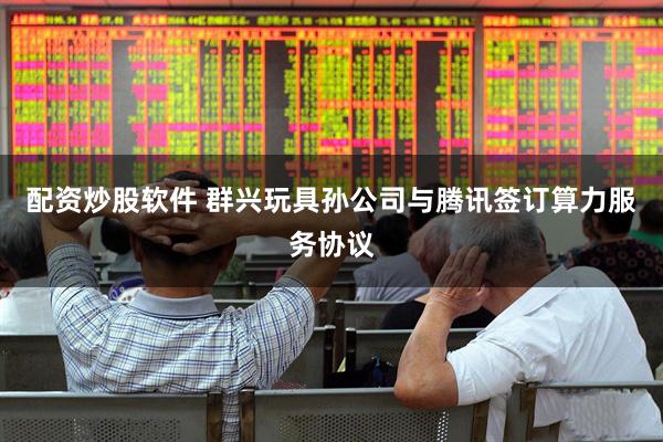 配资炒股软件 群兴玩具孙公司与腾讯签订算力服务协议
