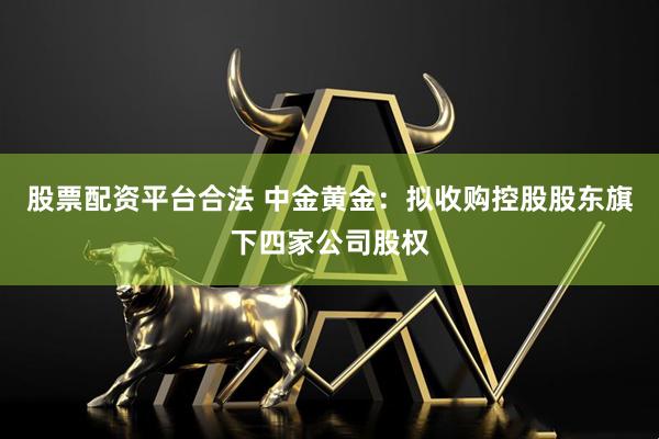 股票配资平台合法 中金黄金：拟收购控股股东旗下四家公司股权
