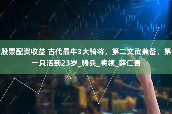 股票配资收益 古代最牛3大骑将，第二文武兼备，第一只活到23岁_骑兵_将领_薛仁贵