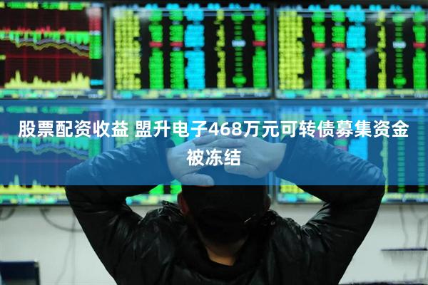 股票配资收益 盟升电子468万元可转债募集资金被冻结